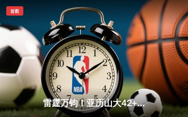 雷霆万钧！亚历山大42+8+7率队加时逆转，雷霆126-120险胜掘金夺天王山