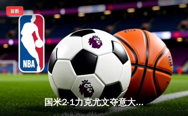 国米2-1力克尤文夺意大利超级杯 劳塔罗加时绝杀定乾坤